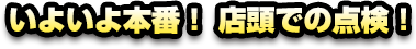 いよいよ本番！ 店頭での点検！